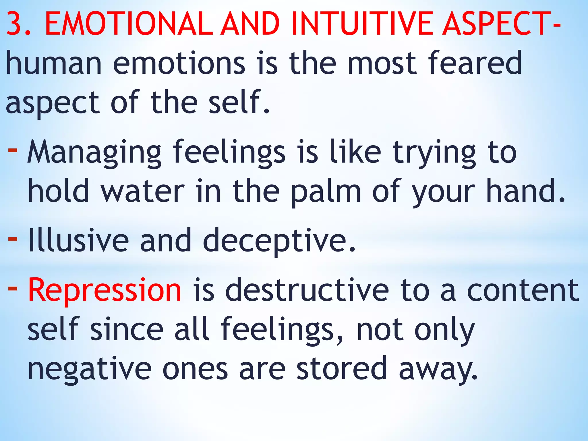 3. EMOTIONAL AND INTUITIVE ASPECT-
human emotions is the most feared
aspect of the self.
- Managing feelings is like trying to
hold water in the palm of your hand.
- Illusive and deceptive.
- Repression is destructive to a content
self since all feelings, not only
negative ones are stored away.