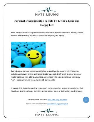 Learn more about the author: www.NateLeung.com/about
Contact for more information: www.NateLeung.com/contact
1
Personal Development: 5 Secrets To Living a Long and
Happy Life
Even though we are living in some of the most exciting times in human history, it feels
like the overwhelming majority of people are anything but happy.
Everywhere we turn and look someone’s telling us about how the economy is in the dumps,
global issues like war, famine, and natural disasters are exploding from all of our screens on a
regular basis, and were getting sucked deeper and deeper into a social media and technology
“fog” – escaping from real life and an almost alarming rate.
However, this doesn’t mean that there aren’t certain people – enterprising people – that
have been able to pull away from this almost tractor beam of destruction, leading happy,
 