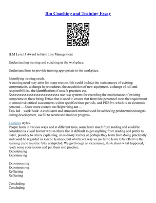Ilm Coaching and Training Essay
ILM Level 3 Award in First Line Management
Understanding training and coaching in the workplace.
Understand how to provide training appropriate to the workplace.
Identifying training needs.
A training need may arise for many reasons this could include the maintenance of existing
competencies, a change in procedures, the acquisition of new equipment, a change of roll and
responsibilities, the identification of unsafe practices etc.
Xxxxxxxxxxxxxxxxxxxxxxxxxxxxx use two systems for recording the maintenance of existing
competencies these being Terian that is used to ensure that front line personnel meet the requirement
to attend risk critical assessments within specified time periods, and PDRPro which is an electronic
personal ... Show more content on Helpwriting.net ...
Task led – work book: A consistent and structured method used for achieving predetermined targets
during development, useful to record and monitor progress.
Learning styles.
People learn in various ways and at different rates, some learn much from reading and could be
considered a visual learner whilst others find it difficult to get anything from reading and prefer to
listen, possibly to others explaining, an auditory learner or perhaps they learn from doing practically
and could be regarded as kinetic learners, but whichever way we prefer to learn to be effective the
learning cycle must be fully completed. We go through an experience, think about what happened,
reach some conclusions and put them into practice.
Experiencing
Experiencing
Experimenting
Experimenting
Reflecting
Reflecting
Concluding
Concluding
 