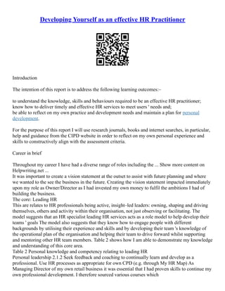 Developing Yourself as an effective HR Practitioner
Introduction
The intention of this report is to address the following learning outcomes:–
to understand the knowledge, skills and behaviours required to be an effective HR practitioner;
know how to deliver timely and effective HR services to meet users ' needs and;
be able to reflect on my own practice and development needs and maintain a plan for personal
development.
For the purpose of this report I will use research journals, books and internet searches, in particular,
help and guidance from the CIPD website in order to reflect on my own personal experience and
skills to constructively align with the assessment criteria.
Career in brief
Throughout my career I have had a diverse range of roles including the ... Show more content on
Helpwriting.net ...
It was important to create a vision statement at the outset to assist with future planning and where
we wanted to the see the business in the future. Creating the vision statement impacted immediately
upon my role as Owner/Director as I had invested my own money to fulfil the ambitions I had of
building the business.
The core: Leading HR
This are relates to HR professionals being active, insight–led leaders: owning, shaping and driving
themselves, others and activity within their organisation, not just observing or facilitating. The
model suggests that an HR specialist leading HR services acts as a role model to help develop their
teams ' goals The model also suggests that they know how to engage people with different
backgrounds by utilising their experience and skills and by developing their team 's knowledge of
the operational plan of the organisation and helping their team to drive forward whilst supporting
and mentoring other HR team members. Table 2 shows how I am able to demonstrate my knowledge
and understanding of this core area.
Table 2 Personal knowledge and competency relating to leading HR
Personal leadership 2.1.2 Seek feedback and coaching to continually learn and develop as a
professional. Use HR processes as appropriate for own CPD (e.g. through My HR Map) As
Managing Director of my own retail business it was essential that I had proven skills to continue my
own professional development. I therefore sourced various courses which
 