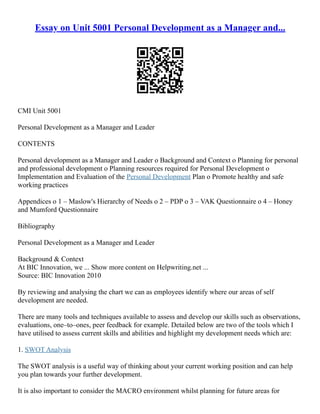 Essay on Unit 5001 Personal Development as a Manager and...
CMI Unit 5001
Personal Development as a Manager and Leader
CONTENTS
Personal development as a Manager and Leader o Background and Context o Planning for personal
and professional development o Planning resources required for Personal Development o
Implementation and Evaluation of the Personal Development Plan o Promote healthy and safe
working practices
Appendices o 1 – Maslow's Hierarchy of Needs o 2 – PDP o 3 – VAK Questionnaire o 4 – Honey
and Mumford Questionnaire
Bibliography
Personal Development as a Manager and Leader
Background & Context
At BIC Innovation, we ... Show more content on Helpwriting.net ...
Source: BIC Innovation 2010
By reviewing and analysing the chart we can as employees identify where our areas of self
development are needed.
There are many tools and techniques available to assess and develop our skills such as observations,
evaluations, one–to–ones, peer feedback for example. Detailed below are two of the tools which I
have utilised to assess current skills and abilities and highlight my development needs which are:
1. SWOT Analysis
The SWOT analysis is a useful way of thinking about your current working position and can help
you plan towards your further development.
It is also important to consider the MACRO environment whilst planning for future areas for
 