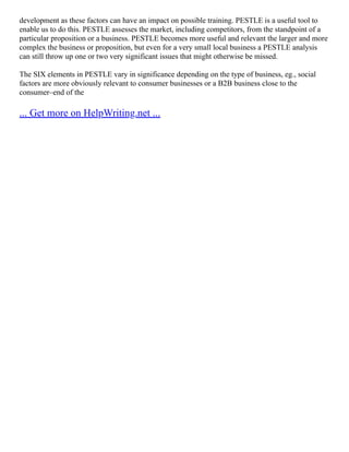 development as these factors can have an impact on possible training. PESTLE is a useful tool to
enable us to do this. PESTLE assesses the market, including competitors, from the standpoint of a
particular proposition or a business. PESTLE becomes more useful and relevant the larger and more
complex the business or proposition, but even for a very small local business a PESTLE analysis
can still throw up one or two very significant issues that might otherwise be missed.
The SIX elements in PESTLE vary in significance depending on the type of business, eg., social
factors are more obviously relevant to consumer businesses or a B2B business close to the
consumer–end of the
... Get more on HelpWriting.net ...
 