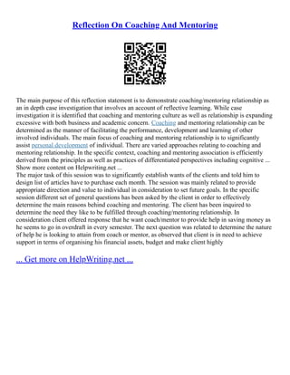 Reflection On Coaching And Mentoring
The main purpose of this reflection statement is to demonstrate coaching/mentoring relationship as
an in depth case investigation that involves an account of reflective learning. While case
investigation it is identified that coaching and mentoring culture as well as relationship is expanding
excessive with both business and academic concern. Coaching and mentoring relationship can be
determined as the manner of facilitating the performance, development and learning of other
involved individuals. The main focus of coaching and mentoring relationship is to significantly
assist personal development of individual. There are varied approaches relating to coaching and
mentoring relationship. In the specific context, coaching and mentoring association is efficiently
derived from the principles as well as practices of differentiated perspectives including cognitive ...
Show more content on Helpwriting.net ...
The major task of this session was to significantly establish wants of the clients and told him to
design list of articles have to purchase each month. The session was mainly related to provide
appropriate direction and value to individual in consideration to set future goals. In the specific
session different set of general questions has been asked by the client in order to effectively
determine the main reasons behind coaching and mentoring. The client has been inquired to
determine the need they like to be fulfilled through coaching/mentoring relationship. In
consideration client offered response that he want coach/mentor to provide help in saving money as
he seems to go in overdraft in every semester. The next question was related to determine the nature
of help he is looking to attain from coach or mentor, as observed that client is in need to achieve
support in terms of organising his financial assets, budget and make client highly
... Get more on HelpWriting.net ...
 
