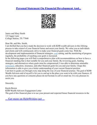 Personal Statement On Financial Development And...
James and Mary Smith
123 Aggie Lane
College Station, TX 77840
Dear Mr. and Mrs. Smith,
I am thrilled that you have made the decision to work with KDB wealth advisors in this lifelong
process to take control of your financial future and assist your family. We value you as individuals
and clients and will continuously strive to make your financial goals come true. With the
development and implementation of financial strategies, goal setting, and the monitoring of progress
regularly, the probability of reaching your goals is increased.
In the following pages you will find a comprehensive plan with recommendations on how to have a
financial standing that is best suitable for you and your family. By reviewing goals, funding
strategies, and alternatives where goals must be compromised, I was able to determine attainable
retirement, education, insurance, and other financial goals for you and your family. I hope this
information is able to give you a better understanding of your current financial position.
I am here to guide you through every step along the way of your financial journey. The goal of KDB
Wealth Advisors and of myself is for you to end up in the place you want to be with your finances. If
you have any questions or concerns please do not hesitate to call or email me. It is my pleasure to
assist you.
Sincerely,
Kayla Brown
KDB Wealth Advisors Engagement Letter
The goal of this financial plan is to use your present and expected future financial resources in the
... Get more on HelpWriting.net ...
 