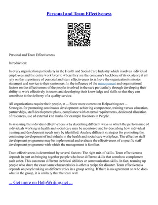 Personal and Team Effectiveness
Personal and Team Effectiveness
Introduction:
In every organization particularly in the Health and Social Care Industry which involves individual
employees and the entire workforce to where they are the company's backbone of its existence it all
rely on the importance of personal and team effectiveness to achieve the organization's mission
statement and service to their customers. In the influence of the management and organisational
factors on the effectiveness of the people involved in the care particularly through developing their
ability to work effectively in teams and developing their knowledge and skills so that they can
contribute to the delivery of a quality service.
All organizations require their people, at ... Show more content on Helpwriting.net ...
Strategies for promoting continuous development: achieving competence, training versus education,
partnerships, staff development plans, compliance with external requirements, dedicated allocation
of resources, use of external kite marks for example Investors in People.
In assessing the individual effectiveness is by describing different ways in which the performance of
individuals working in health and social care may be monitored and by describing how individual
training and development needs may be identified. Analyse different strategies for promoting the
continuing development of individuals in the health and social care workplace. The effective staff
development programme may be implemented and evaluate the effectiveness of a specific staff
development programme with which the management is familiar.
Team effectiveness is determined by several factors: The right mix of skills. Team effectiveness
depends in part on bringing together people who have different skills that somehow complement
each other. This can mean different technical abilities or communication skills. In fact, teaming up
people who share the exact same characteristics is often a recipe for disaster. Team effectiveness
depends on people taking on different roles in a group setting. If there is no agreement on who does
what in the group, it is unlikely that the team will
... Get more on HelpWriting.net ...
 