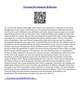 Personal Development Reflection
As a social work student, I often apply what I learn to my own life first. Using theories discussed
through many of my courses, I will analyze my own personal development. Important moments in
my life such as early childhood, early adulthood, and family and peer dynamics aspects to consider
when thinking about my life up to this point. Early Childhood During early childhood, bodies and
minds develop very quickly. Because these developments are made in the areas of motor, language,
and cognition, it is easiest to understand them through the medical model. I will use Ainsworth's
styles of attachment, Chess and Thomas' temperament styles, and caregiving styles to explain my
development through this early stage of life. Ainsworth Mary Ainsworth uses four different types of
attachment to discuss relationships between caregiver and infant: secure, insecure avoidant, insecure
resistant, and insecure disorganized. Secure attachment occurs when the caregiver is seen as safe,
giving the infant the opportunity to explore, but always having somewhere to return. When an infant
doesn't interact with the caregiver in their presence, but cries when they leave it is considered an
insecure avoidant attachment. The next style, insecure resistant, is described as an infant who wants
to stay close to the caregiver, but does not respond well when given comfort. The last style of
attachment, insecure disorganized, occurs when the child shows fear and resistance around their
caregiver (Rogers, 2016). Being an infant during this time in my life, I had to rely on insight from
my mother to discover which attachment style I possessed. Based on her descriptions, I would
categorize myself with a secure attachment style. From a young age, I have been very outgoing and
independent, which may have come from this early attachment. In addition, although I always have
the people in my life I can go back to when I need them, I do not rely on them. This shows parallel
growth from the secure attachment style described by Ainsworth (Rogers, 2016). Chess and Thomas
Consistent behavioral and emotional responses to our environment are described as our
temperament. This temperament is thought to be a part of us when we
... Get more on HelpWriting.net ...
 