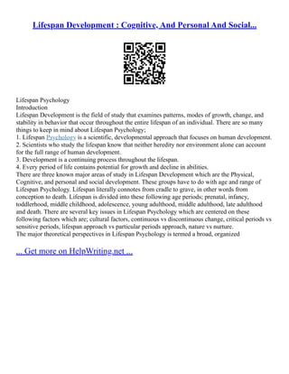 Lifespan Development : Cognitive, And Personal And Social...
Lifespan Psychology
Introduction
Lifespan Development is the field of study that examines patterns, modes of growth, change, and
stability in behavior that occur throughout the entire lifespan of an individual. There are so many
things to keep in mind about Lifespan Psychology;
1. Lifespan Psychology is a scientific, developmental approach that focuses on human development.
2. Scientists who study the lifespan know that neither heredity nor environment alone can account
for the full range of human development.
3. Development is a continuing process throughout the lifespan.
4. Every period of life contains potential for growth and decline in abilities.
There are three known major areas of study in Lifespan Development which are the Physical,
Cognitive, and personal and social development. These groups have to do with age and range of
Lifespan Psychology. Lifespan literally connotes from cradle to grave, in other words from
conception to death. Lifespan is divided into these following age periods; prenatal, infancy,
toddlerhood, middle childhood, adolescence, young adulthood, middle adulthood, late adulthood
and death. There are several key issues in Lifespan Psychology which are centered on these
following factors which are; cultural factors, continuous vs discontinuous change, critical periods vs
sensitive periods, lifespan approach vs particular periods approach, nature vs nurture.
The major theoretical perspectives in Lifespan Psychology is termed a broad, organized
... Get more on HelpWriting.net ...
 