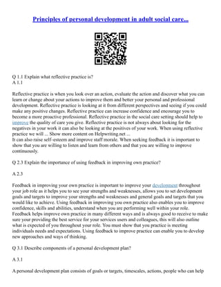 Principles of personal development in adult social care...
Q 1.1 Explain what reflective practice is?
A 1.1
Reflective practice is when you look over an action, evaluate the action and discover what you can
learn or change about your actions to improve them and better your personal and professional
development. Reflective practice is looking at it from different perspectives and seeing if you could
make any positive changes. Reflective practice can increase confidence and encourage you to
become a more proactive professional. Reflective practice in the social care setting should help to
improve the quality of care you give. Reflective practice is not always about looking for the
negatives in your work it can also be looking at the positives of your work. When using reflective
practice we will ... Show more content on Helpwriting.net ...
It can also raise self–esteem and improve staff morale. When seeking feedback it is important to
show that you are willing to listen and learn from others and that you are willing to improve
continuously.
Q 2.3 Explain the importance of using feedback in improving own practice?
A 2.3
Feedback in improving your own practice is important to improve your development throughout
your job role as it helps you to see your strengths and weaknesses, allows you to set development
goals and targets to improve your strengths and weaknesses and general goals and targets that you
would like to achieve. Using feedback in improving you own practice also enables you to improve
confidence, skills and abilities, understand when you are performing well within your role.
Feedback helps improve own practice in many different ways and is always good to receive to make
sure your providing the best service for your services users and colleagues, this will also outline
what is expected of you throughout your role. You must show that you practice is meeting
individuals needs and expectations. Using feedback to improve practice can enable you to develop
new approaches and ways of thinking.
Q 3.1 Describe components of a personal development plan?
A 3.1
A personal development plan consists of goals or targets, timescales, actions, people who can help
 