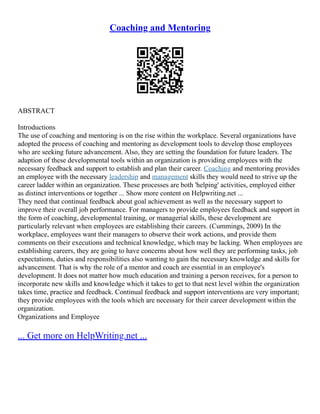 Coaching and Mentoring
ABSTRACT
Introductions
The use of coaching and mentoring is on the rise within the workplace. Several organizations have
adopted the process of coaching and mentoring as development tools to develop those employees
who are seeking future advancement. Also, they are setting the foundation for future leaders. The
adaption of these developmental tools within an organization is providing employees with the
necessary feedback and support to establish and plan their career. Coaching and mentoring provides
an employee with the necessary leadership and management skills they would need to strive up the
career ladder within an organization. These processes are both 'helping' activities, employed either
as distinct interventions or together ... Show more content on Helpwriting.net ...
They need that continual feedback about goal achievement as well as the necessary support to
improve their overall job performance. For managers to provide employees feedback and support in
the form of coaching, developmental training, or managerial skills, these development are
particularly relevant when employees are establishing their careers. (Cummings, 2009) In the
workplace, employees want their managers to observe their work actions, and provide them
comments on their executions and technical knowledge, which may be lacking. When employees are
establishing careers, they are going to have concerns about how well they are performing tasks, job
expectations, duties and responsibilities also wanting to gain the necessary knowledge and skills for
advancement. That is why the role of a mentor and coach are essential in an employee's
development. It does not matter how much education and training a person receives, for a person to
incorporate new skills and knowledge which it takes to get to that next level within the organization
takes time, practice and feedback. Continual feedback and support interventions are very important;
they provide employees with the tools which are necessary for their career development within the
organization.
Organizations and Employee
... Get more on HelpWriting.net ...
 