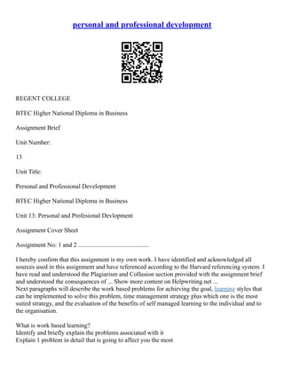 personal and professional development
REGENT COLLEGE
BTEC Higher National Diploma in Business
Assignment Brief
Unit Number:
13
Unit Title:
Personal and Professional Development
BTEC Higher National Diploma in Business
Unit 13: Personal and Profesional Devlopment
Assignment Cover Sheet
Assignment No: 1 and 2 .............................................
I hereby confirm that this assignment is my own work. I have identified and acknowledged all
sources used in this assignment and have referenced according to the Harvard referencing system. I
have read and understood the Plagiarism and Collusion section provided with the assignment brief
and understood the consequences of ... Show more content on Helpwriting.net ...
Next paragraphs will describe the work based problems for achieving the goal, learning styles that
can be implemented to solve this problem, time management strategy plus which one is the most
suited strategy, and the evaluation of the benefits of self managed learning to the individual and to
the organisation.
What is work based learning?
Identify and briefly explain the problems associated with it
Explain 1 problem in detail that is going to affect you the most
 