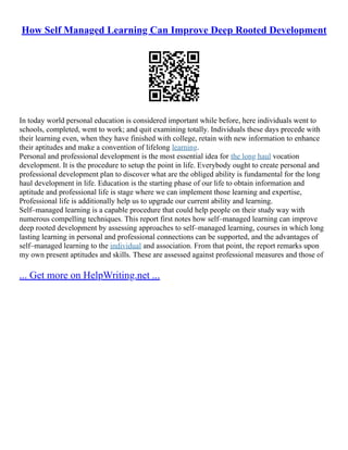 How Self Managed Learning Can Improve Deep Rooted Development
In today world personal education is considered important while before, here individuals went to
schools, completed, went to work; and quit examining totally. Individuals these days precede with
their learning even, when they have finished with college, retain with new information to enhance
their aptitudes and make a convention of lifelong learning.
Personal and professional development is the most essential idea for the long haul vocation
development. It is the procedure to setup the point in life. Everybody ought to create personal and
professional development plan to discover what are the obliged ability is fundamental for the long
haul development in life. Education is the starting phase of our life to obtain information and
aptitude and professional life is stage where we can implement those learning and expertise,
Professional life is additionally help us to upgrade our current ability and learning.
Self–managed learning is a capable procedure that could help people on their study way with
numerous compelling techniques. This report first notes how self–managed learning can improve
deep rooted development by assessing approaches to self–managed learning, courses in which long
lasting learning in personal and professional connections can be supported, and the advantages of
self–managed learning to the individual and association. From that point, the report remarks upon
my own present aptitudes and skills. These are assessed against professional measures and those of
... Get more on HelpWriting.net ...
 