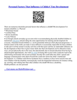 Personal Factors That Influence A Childa € Tms Development
There are numerous dissimilar personal factors that influence a childâ€TMs development For
instance disability i.e. Physical
* Wheelchair bound
* Cerebral Palsy
* Downs Syndrome
* Cystic Fibrosis
Even though schools nowadays go an extra mile in accommodating physically disabled children in
mainstream education and providing the same opportunities for learning and development for
everyone, wheelchair bound children i.e. can be potentially held up in their physical progression. A
limited control of the limbs can make it more difficult or occasionally impossible for these children
to take part in all the normal everyday activities with their peers and has an undesirable influence on
the development of their fine or gross motor skills also their development can be affected in many
ways, not just physically due to the issue, but educationally due to missed education from having to
attend hospital appointments .also with the child not being able to join in this could also lead to the
child feeling emotionally left out and secluded. Socially this could affect the child 's speech and
language communication with others.Overall this could slow down the child 's intellectual
development. I.e. Children with Downs Syndrome have a tendency to have lower muscle tone and
most children with this disability stereotypically reach developmental milestones for instance sitting
up, crawling, and walking later than other children who donâ€TMt have a disability.
Health problems: are also personal
... Get more on HelpWriting.net ...
 