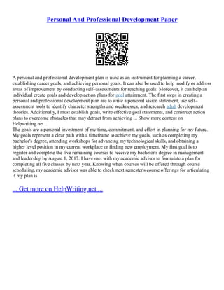 Personal And Professional Development Paper
A personal and professional development plan is used as an instrument for planning a career,
establishing career goals, and achieving personal goals. It can also be used to help modify or address
areas of improvement by conducting self–assessments for reaching goals. Moreover, it can help an
individual create goals and develop action plans for goal attainment. The first steps in creating a
personal and professional development plan are to write a personal vision statement, use self–
assessment tools to identify character strengths and weaknesses, and research adult development
theories. Additionally, I must establish goals, write effective goal statements, and construct action
plans to overcome obstacles that may detract from achieving ... Show more content on
Helpwriting.net ...
The goals are a personal investment of my time, commitment, and effort in planning for my future.
My goals represent a clear path with a timeframe to achieve my goals, such as completing my
bachelor's degree, attending workshops for advancing my technological skills, and obtaining a
higher level position in my current workplace or finding new employment. My first goal is to
register and complete the five remaining courses to receive my bachelor's degree in management
and leadership by August 1, 2017. I have met with my academic advisor to formulate a plan for
completing all five classes by next year. Knowing when courses will be offered through course
scheduling, my academic advisor was able to check next semester's course offerings for articulating
if my plan is
... Get more on HelpWriting.net ...
 