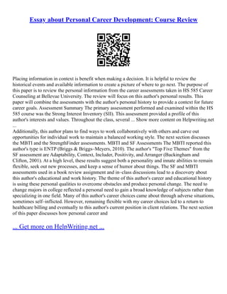 Essay about Personal Career Development: Course Review
Placing information in context is benefit when making a decision. It is helpful to review the
historical events and available information to create a picture of where to go next. The purpose of
this paper is to review the personal information from the career assessments taken in HS 585 Career
Counseling at Bellevue University. The review will focus on this author's personal results. This
paper will combine the assessments with the author's personal history to provide a context for future
career goals. Assessment Summary The primary assessment performed and examined within the HS
585 course was the Strong Interest Inventory (SII). This assessment provided a profile of this
author's interests and values. Throughout the class, several ... Show more content on Helpwriting.net
...
Additionally, this author plans to find ways to work collaboratively with others and carve out
opportunities for individual work to maintain a balanced working style. The next section discusses
the MBTI and the StrengthFinder assessments. MBTI and SF Assessments The MBTI reported this
author's type is ENTP (Briggs & Briggs–Meyers, 2010). The author's "Top Five Themes" from the
SF assessment are Adaptability, Context, Includer, Positivity, and Arranger (Buckingham and
Clifton, 2001). At a high level, these results suggest both a personality and innate abilities to remain
flexible, seek out new processes, and keep a sense of humor about things. The SF and MBTI
assessments used in a book review assignment and in–class discussions lead to a discovery about
this author's educational and work history. The theme of this author's career and educational history
is using these personal qualities to overcome obstacles and produce personal change. The need to
change majors in college reflected a personal need to gain a broad knowledge of subjects rather than
specializing in one field. Many of this author's career choices came about through adverse situations,
sometimes self–inflicted. However, remaining flexible with my career choices led to a return to
healthcare billing and eventually to this author's current position in client relations. The next section
of this paper discusses how personal career and
... Get more on HelpWriting.net ...
 