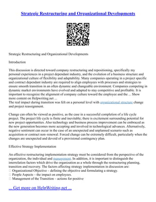 Strategic Restructuring and Organizational Developments
Strategic Restructuring and Organizational Developments
Introduction
This discussion is directed toward company restructuring and repositioning, specifically my
personal experiences in a project dependant industry, and the evolution of a business structure and
organizational culture of flexibility and adaptability. Many companies operating in a project specific
and contract dependant industry are required to align employees with processes and strategies to
ensure smooth transition in an often dynamic and changeable environment. Companies competing in
dynamic market environments have evolved and adapted to stay competitive and profitable. It is
important to recognize the alignment of company culture toward the employee and the ... Show
more content on Helpwriting.net ...
The real impact during transition was felt on a personal level with organizational structure change
and project reassignment.
Change can often be viewed as positive, as the case in a successful completion of a life cycle
project. The project life cycle is finite and inevitable; there is excitement surrounding potential for
new project opportunities. Also technology and business process improvement can be embraced as
the new generation becomes more accepting and involved in technological advances. Alternatively,
negative sentiment can occur in the case of an unexpected and unplanned scenario such as
acquisition or contract non–renewal. Forced change can be extremely difficult, particularly when the
changes are unexpected and devoid of a provisional contingency plan.
Effective Strategy Implementation
An effective restructuring implementation strategy must be considered from the perspective of the
organization, the individual and management. In addition, it is important to distinguish the
interrelation factors which drive the organization as a whole through the restructuring planning,
transition and recovery. The factors affecting strategy implementation in discussion are:
 Organizational Objective – defining the objective and formulating a strategy.
 People Aspects – the impact on employees.
 Management of the Transition – actions for positive
... Get more on HelpWriting.net ...
 