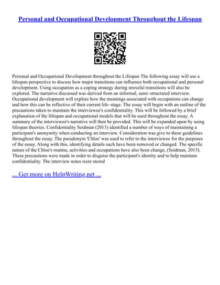 Personal and Occupational Development Throughout the Lifespan
Personal and Occupational Development throughout the Lifespan The following essay will use a
lifespan perspective to discuss how major transitions can influence both occupational and personal
development. Using occupation as a coping strategy during stressful transitions will also be
explored. The narrative discussed was derived from an informal, semi–structured interview.
Occupational development will explore how the meanings associated with occupations can change
and how this can be reflective of their current life–stage. The essay will begin with an outline of the
precautions taken to maintain the interviewee's confidentiality. This will be followed by a brief
explanation of the lifespan and occupational models that will be used throughout the essay. A
summary of the interviewee's narrative will then be provided. This will be expanded upon by using
lifespan theories. Confidentiality Seidman (2013) identified a number of ways of maintaining a
participant's anonymity when conducting an interview. Consideration was give to these guidelines
throughout the essay. The pseudonym 'Chloe' was used to refer to the interviewee for the purposes
of the essay. Along with this, identifying details such have been removed or changed. The specific
nature of the Chloe's routine, activities and occupations have also been change, (Seidman, 2013).
These precautions were made in order to disguise the participant's identity and to help maintain
confidentiality. The interview notes were stored
... Get more on HelpWriting.net ...
 