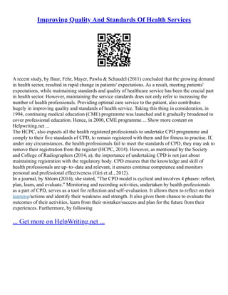 Improving Quality And Standards Of Health Services
A recent study, by Baur, Fehr, Mayer, Pawlu & Schaudel (2011) concluded that the growing demand
in health sector, resulted in rapid change in patients' expectations. As a result, meeting patients'
expectations, while maintaining standards and quality of healthcare service has been the crucial part
in health sector. However, maintaining the service standards does not only refer to increasing the
number of health professionals. Providing optimal care service to the patient, also contributes
hugely in improving quality and standards of health service. Taking this thing in consideration, in
1994, continuing medical education (CME) programme was launched and it gradually broadened to
cover professional education. Hence, in 2000, CME programme ... Show more content on
Helpwriting.net ...
The HCPC, also expects all the health registered professionals to undertake CPD programme and
comply to their five standards of CPD, to remain registered with them and for fitness to practise. If,
under any circumstances, the health professionals fail to meet the standards of CPD, they may ask to
remove their registration from the register (HCPC, 2014). However, as mentioned by the Society
and College of Radiographers (2014, a), the importance of undertaking CPD is not just about
maintaining registration with the regulatory body. CPD ensures that the knowledge and skill of
health professionals are up–to–date and relevant, it ensures continue competence and monitors
personal and professional effectiveness (Giri et al., 2012).
In a journal, by Shlom (2014), she stated, "The CPD model is cyclical and involves 4 phases: reflect,
plan, learn, and evaluate." Monitoring and recording activities, undertaken by health professionals
as a part of CPD, serves as a tool for reflection and self–evaluation. It allows them to reflect on their
learning/actions and identify their weakness and strength. It also gives them chance to evaluate the
outcomes of their activities, learn from their mistakes/success and plan for the future from their
experiences. Furthermore, by following
... Get more on HelpWriting.net ...
 