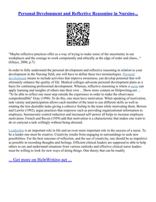 Personal Development and Reflective Reasoning in Nursing...
"Maybe reflective practices offer us a way of trying to make sense of the uncertainty in our
workplaces and the courage to work competently and ethically at the edge of order and chaos..."
(Ghaye, 2000, p.7)
In order to fully understand the personal development and reflective reasoning in relation to your
development in the Nursing field, one will have to define these two terminologies. Personal
development means to include activities that improve awareness, can develop potential that will
ultimately enhance the quality of life. Medical colleges advocate personal development plans as a
basis for continuing professional development. Whereas, reflective reasoning is where a nurse can
apply learning and insights of others into their own ... Show more content on Helpwriting.net ...
"To be able to reflect one must step outside the experience in order to make the observance
comprehendible" Gray (1998). To do this, one must have motivation. When speaking of motivation,
task variety and participation allows each member of the team to use different skills as well as
rotating the less desirable tasks giving a cohesive feeling to the team while motivating them. Bowen
and Lawler (1992), argue practices that empower such as providing organizational information to
employee, bureaucratic control reduction and increased self–power all helps to increase employee
motivation. French and Raven (1959) add that motivation is a characteristic that makes one want to
do or carryout a task willingly without being directed.
Leadership is an important role in life and an even more important role in the success of a nurse. To
be a leader one must be creative. Creativity results from engaging in surroundings to seek new
possibilities. For the best outcome of reflection, and the use of creativity, one should be as impulsive
as possible in recording thoughts and feelings. Efficient clinical leaders are supposed to able to help
others to see and understand situations from various outlooks and effective clinical nurse leaders
must be willing to look for new ways of doing things. One theory that can be readily
... Get more on HelpWriting.net ...
 