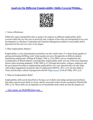 Analysis On Different Employability Skills Covered Within...
1. Terms of Reference
Within this report and portfolio there is going to be analysis on different employability skills
covered within this my first year at university and, evidence of how they are incorporated in my own
development as a Business Leadership and Corporate Management student to successfully hold a
placement for the next two years of my degree.
2. Why Employability Matters?
Employability is a key determination around the way the world works. It 'is about being capable of
getting and keeping fulfilling work' where people can move through jobs in different markets
maintaining employment. (Hillage & Pollard, 1998, p. 2) In 2009 a survey completed by the
Confederation of British Industry concluded that 'employability skills was one of the most important
factors when recruiting graduates.' (CBI, 2009, p.11) Through universities, colleges, employers and
the government focusing on implementing employability in to core education this not only helps
with student engagement around the idea of employment (HEFCE, 2011, p.5), but also helps to
'foster and develop a culture of progression and life–long learning' (Cole & Tibby, 2013, p.5).
3. What are Employability Skills?
Employability skills can be described as 'having a set of skills, knowledge and personal attributes
that make a person more likely to secure, and be successful in their chosen occupation' (Hinchcliffe,
2001, p. 8). These skills are an important set of transferable skills which are best developed over
... Get more on HelpWriting.net ...
 
