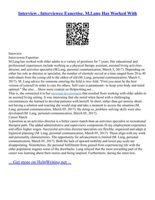 Interview . Interviewee Expertise. M.Lang Has Worked With
Interview
Interviewee Expertise
M.Lang has worked with older adults in a variety of positions for 7 years. Her educational and
professional experiences include working as a physical therapy assistant, assisted living activities
director, and activities specialist (M.Lang, personal communication, March 5, 2017). Depending on
either her role as director or specialist, the number of clientele served at a time ranged from 20 to 40
individuals from the young old to the oldest of old (M. Lang, personal communication, March 5,
2017). M. Lang advice for someone entering the field is two–fold. "First you must be the best
version of yourself in order to care for others. Self–care is paramount– to keep your body and mind
optimal." She also ... Show more content on Helpwriting.net ...
That is, she connected it to her personal development that resulted from working with older adults in
an assisted living setting. It was interesting that she noted when faced with a challenging
circumstances she learned to develop patience with herself. In short, rather than get anxiety about
not having a solution and reacting she would stop and take a moment to access the situation (M.
Lang, personal communication, March 05, 2017). By doing so, problem–solving skills were also
developed (M. Lang, personal communication, March 05, 2017).
Career Match
A position as an activities director is a better career match than an activities specialist or recreational
therapist path. The added administrative and supervisory components fit my employment experience
and offers higher wages. Successful activities director/specialists are flexible, organized and adept at
logistical planning (M. Lang, personal communication, March 05, 2017). Those align with my work
and personality characteristics. The opportunity for advancement is limited (M. Lang, personal
communication, March 05, 2017). Both the lack of upward mobility and lower pay scale are
disappointing. Nonetheless, the personal fulfillment from gained from experiencing life with the
older population negates some of the drawbacks. Lang relayed that the most rewarding part of the
career was learning about their stories and being inspired. Furthermore, during the interview,
... Get more on HelpWriting.net ...
 