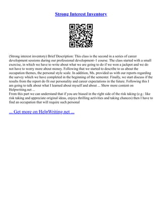 Strong Interest Inventory
(Strong interest inventory) Brief Description: This class is the second in a series of career
development sessions during our professional development–1 course. The class started with a small
exercise, in which we have to write about what we are going to do if we won a jackpot and we do
not have to worry more about money. Following that we started to describe to us about the
occupation themes, the personal style scale. In addition, Ms. provided us with our reports regarding
the survey which we have completed in the beginning of the semester. Finally, we start discuss if the
results from the report do fit our personality and career expectations in the future. Following this I
am going to talk about what I learned about myself and about ... Show more content on
Helpwriting.net ...
From this part we can understand that if you are biased in the right side of the risk taking (e.g.: like
risk taking and appreciate original ideas, enjoys thrilling activities and taking chances) then I have to
find an occupation that will require such personal
... Get more on HelpWriting.net ...
 