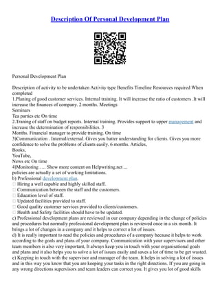 Description Of Personal Development Plan
Personal Development Plan
Description of activity to be undertaken Activity type Benefits Timeline Resources required When
completed
1.Planing of good customer services. Internal training. It will increase the ratio of customers .It will
increase the finances of company. 2 months. Meetings
Seminars
Tea parties etc On time
2.Traning of staff on budget reports. Internal training. Provides support to upper management and
increase the determination of responsibilities. 3
Months. Financial manager to provide training. On time
3)Communication . Internal/external. Gives you batter understanding for clients. Gives you more
confidence to solve the problems of clients easily. 6 months. Articles,
Books,
YouTube,
News etc On time
4)Monitoring . ... Show more content on Helpwriting.net ...
policies are actually a set of working limitations.
b) Professional development plan.
 Hiring a well capable and highly skilled staff.
 Communication between the staff and the customers.
 Education level of staff.
 Updated facilities provided to staff.
 Good quality customer services provided to clients/customers.
 Health and Safety facilities should have to be updated.
c) Professional development plans are reviewed in our company depending in the change of policies
and procedures but normally professional development plan is reviewed once in a six month. It
brings a lot of changes in a company and it helps to correct a lot of issues.
d) It is really important to read the policies and procedures of a company because it helps to work
according to the goals and plans of your company. Communication with your supervisors and other
team members is also very important, It always keep you in touch with your organisational goals
and plans and it also helps you to solve a lot of issues easily and saves a lot of time to be get wasted.
e) Keeping in touch with the supervisor and manager of the team. It helps in solving a lot of issues
and in this way you know that you are keeping your tasks in the right directions. If you are going in
any wrong directions supervisors and team leaders can correct you. It gives you lot of good skills
 
