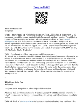 Essay on Unit 2
Health and Social Care
Assignment
UNIT 2 – PRINCIPLES OF PERSONAL DEVELOPMENT ASSIGNMENT OVERVIEW In this
assignment, you will investigate standards that influence adult social care practice. You will look at
examples of these standards and how they affect the role of social care workers. Personal
development and reflective practice are important for social care workers, and you will be
completing tasks that cover these concepts. You will look at the different ways that this is done, how
you can benefit from it and who will support you. TASKS There are three task to this assignment.
TASK 1 2 3 EVIDENCE Short answer questions Case study Reflective account OUTCOMES 1.1,
3.1, 3.2, 3.3, 3.4 1.2, 1.3 2.1, 2.2, 2.3
TASK 1 Social workers ... Show more content on Helpwriting.net ...
Her attitude and beliefs should not affect its work. Should explain that her manners relates to the her
cultutal as well as its rushed because shes wish that all is well and quickly done. and maybe that
service usher has different beliefs than she, but that shouldnt effect her work. she cant let her
personal beliefs affect her work. she has a responsiblity to take care of the client and to respect his
beiefs and how he wants his care to be dealt with. If she still struggles to respect his wishes then she
should take to a manager/supervisor and try to discuss this matter and if she cant overcome it then
someone else should take over because she has to be professional and leave her own beliefs and
ways outside of her work place and after all the client comes first, your there because the client
needs your need.
3
Health and Social Care
Assignment
2. Explain why it is important to reflect on your work activities.
When you think about the work that you do and ask yourself "Could I have done it differently or
better?" you can improve the way you work or find out what you need to learn to make you a better
worker.
TASK 3 1. Think of a learning activity you have taken part in that has improved your knowledge,
 