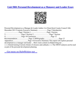 Unit 5001 Personal Development as a Manager and Leader Essay
Personal Development as a Manager & Leader Author: Liz Oram Kent County Council 16th
December 2011 Contents Executive Summary .....................Page 3 Introduction
................................Page 3 Section 1....................................Page 3 Section
2....................................Page 5 Section 3....................................Page 7 Section
4....................................Page 10 Conclusion..................................Page 12
Recommendation..........................Page 12 Bibliography.................................Page 13
Appendices..................................Page 14 Executive Summary This report will explore personal
development as a manager and leader ... Show more content on Helpwriting.net ...
| | | | |Attend training |Current climate of closures and cutbacks | | | | The SWOT analysis can be used
as part of the personal development planning
... Get more on HelpWriting.net ...
 
