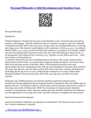 Personal Philosophy: Child Development and Teaching Essay
Personal Philosophy
Introduction
Child development is divided into four areas of development; social / emotional, physical (motor),
cognitive, and language. Typically children develop in a sequence of stages in each area. Although
development normally follows the same series of stages, there are individual differences in what age
each stage occurs. Development in part depends on the experiences a child encounters. According to
Wardle (2004), young children learn from their total experience in a program. For example, children
not only learn during teacher directed activities, they also learn while playing in interest areas, on
the playground, while riding the bus, or during meals. Vygotsky saw the child as part of an ... Show
more content on Helpwriting.net ...
As children's bodies become more streamlined and less top–heavy, their center of gravity shifts
downwards toward the trunk. As a result, balance improves greatly, paving the way for new motor
skills involving large muscles of the body. (Berk, 1999) During the preschool years until
approximately age seven, fundamental motor skills develop including the locomotor skills needed to
run, jump, hop, and skip. Also the object control skills such as throwing, catching, and kicking are
developing. By the age of six or seven, children begin to integrate two or more of these skills.
Though all children will not develop these skills at the same age, they will follow the same
sequence.
During the early childhood period, environments should be organized to promote motor
development. During toddlerhood the environment should be organized to allow the toddler space to
explore and move. Confining the child to a limited space such as a playpen could result in a delay in
their large motor skills. (Charlesworth, 2004) The environment for the preschooler should be
conducive to learning these skills. Adequate outdoor play time should be allotted for the children to
have the opportunity to run, jump, throw balls, and other activities to strengthen the large muscles.
Social and Emotional Development
Social and emotional competence are important to an individual's well–being and success later in
life. A bond or attachment is typically
... Get more on HelpWriting.net ...
 