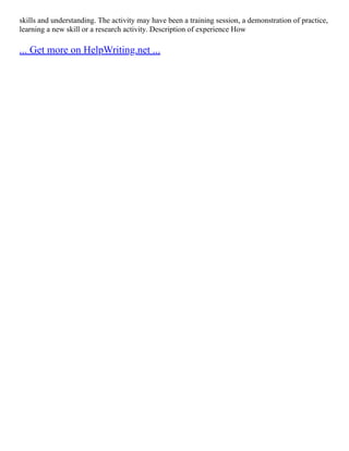 skills and understanding. The activity may have been a training session, a demonstration of practice,
learning a new skill or a research activity. Description of experience How
... Get more on HelpWriting.net ...
 