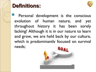 Definitions:
 Personal development is the conscious
evolution of human nature, and yet
throughout history it has been sorely
lacking! Although it is in our nature to learn
and grow, we are held back by our culture,
which is predominantly focused on survival
needs;

 