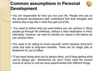 Common assumptions in Personal
Development
• You are responsible for how you live your life. People who are on
the personal development path understand that their thoughts and
actions play a big role in what they get out of life.
• You need to define what you want before you can achieve it. Many
people go through life aimlessly, without a clear destination in mind.
Ultimately, however, we need to identify our values in life before we
can achieve them.
• You need to be willing to invest yourself, which requires short-term
costs that lead to long-term benefits. There are no magic pills or
blueprints for you to follow.
• “If you keep doing what you’ve always done, you’ll keep getting what
you’ve always got.” Sometimes we won’t know what the correct
course of action is until we have experimented with different things.

 