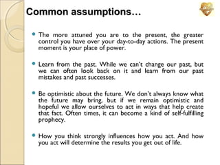 Common assumptions…
 The

more attuned you are to the present, the greater
control you have over your day-to-day actions. The present
moment is your place of power.

 Learn

from the past. While we can’t change our past, but
we can often look back on it and learn from our past
mistakes and past successes.

 Be

optimistic about the future. We don’t always know what
the future may bring, but if we remain optimistic and
hopeful we allow ourselves to act in ways that help create
that fact. Often times, it can become a kind of self-fulfilling
prophecy.

 How

you think strongly influences how you act. And how
you act will determine the results you get out of life.

 