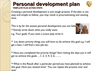 Personal development plan
TEMPLATE PLUS ACTION STEPS

Creating a personal development is one tough process. If the plan is not
easy and simple to follow, you may result in procrastinating and wasting
time.
This is by far the easiest personal development you can follow
Exactly write down what you really want.
e.g. Your goals. If you want a Lexus jeep write it.
List down priority things you will have to do achieve this goal e.g. I will
get a loan, I will find a new job etc.


Have

you completed the priority things? Start ticking the days you it will
get to achieve this goals….1, 2, 3, 4, 5, 6……..
What

is the Result after a particular period you have planned to achieve
this goal. Have you wasted time? You can repeat the process over and
over

 