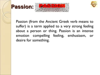 Passion:
Passion (from the Ancient Greek verb means to
suffer) is a term applied to a very strong feeling
about a person or thing. Passion is an intense
emotion compelling feeling, enthusiasm, or
desire for something.

 