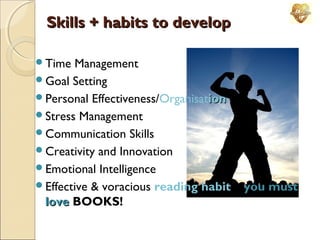Skills + habits to develop
Time

Management
Goal Setting
Personal Effectiveness/Organisation
Stress Management
Communication Skills
Creativity and Innovation
Emotional Intelligence
Effective & voracious reading habit – you must
love BOOKS!

 