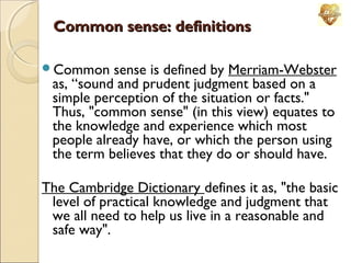 Common sense: definitions
Common

sense is defined by Merriam-Webster
as, “sound and prudent judgment based on a
simple perception of the situation or facts."
Thus, "common sense" (in this view) equates to
the knowledge and experience which most
people already have, or which the person using
the term believes that they do or should have.

The Cambridge Dictionary defines it as, "the basic
level of practical knowledge and judgment that
we all need to help us live in a reasonable and
safe way".

 