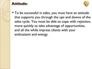Attitude:
To

be successful in sales, you must have an attitude
that supports you through the ups and downs of the
sales cycle. You must be able to cope with rejection,
move quickly to take advantage of opportunities,
and all the while impress clients with your
enthusiasm and energy.

 