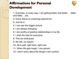 Affirmations for Personal
Development
-

1. Everyday, in every way, I am getting better and better…..fatter
and fatter….etc.
2. Every failure is a learning experience.
3. Just do it.
4. I can see the bigger picture
5. I am always changing.
6. I am worthy of positive relationships in my life.
7. I wish the best for everyone
8. This too shall pass.
9. No risk, no reward
10. All is well, right here, right now.
11. When life gets tough, I can persist.
12. I don’t worry about the things I can’t control.

 