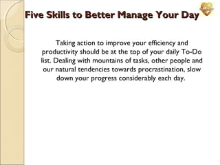 Five Skills to Better Manage Your Day
Taking action to improve your efficiency and
productivity should be at the top of your daily To-Do
list. Dealing with mountains of tasks, other people and
our natural tendencies towards procrastination, slow
down your progress considerably each day.

 