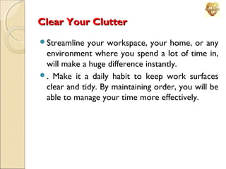 Clear Your Clutter
Streamline

your workspace, your home, or any
environment where you spend a lot of time in,
will make a huge difference instantly.
. Make it a daily habit to keep work surfaces
clear and tidy. By maintaining order, you will be
able to manage your time more effectively.

 