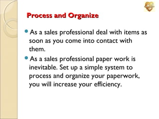 Process and Organize
As

a sales professional deal with items as
soon as you come into contact with
them.
As a sales professional paper work is
inevitable. Set up a simple system to
process and organize your paperwork,
you will increase your efficiency.

 