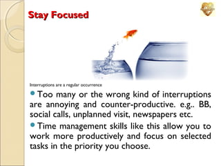 Stay Focused

Interruptions are a regular occurrence

Too

many or the wrong kind of interruptions
are annoying and counter-productive. e.g.. BB,
social calls, unplanned visit, newspapers etc.
Time management skills like this allow you to
work more productively and focus on selected
tasks in the priority you choose.

 