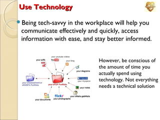 Use Technology
Being

tech-savvy in the workplace will help you
communicate effectively and quickly, access
information with ease, and stay better informed.
However, be conscious of
the amount of time you
actually spend using
technology. Not everything
needs a technical solution

 