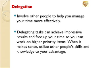 Delegation
Involve

other people to help you manage
your time more effectively.

Delegating

tasks can achieve impressive
results and free up your time so you can
work on higher priority items. When it
makes sense, utilize other people's skills and
knowledge to your advantage.

 