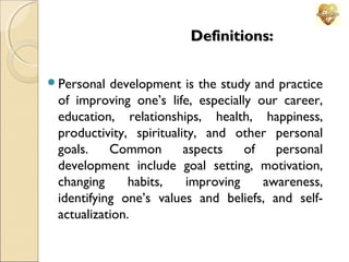 Definitions:
Personal

development is the study and practice
of improving one’s life, especially our career,
education, relationships, health, happiness,
productivity, spirituality, and other personal
goals.
Common
aspects
of
personal
development include goal setting, motivation,
changing
habits,
improving
awareness,
identifying one’s values and beliefs, and selfactualization.

 