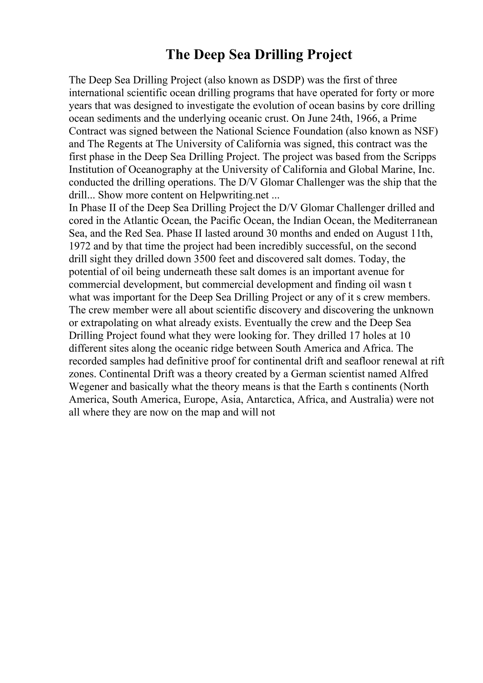 The Deep Sea Drilling Project
The Deep Sea Drilling Project (also known as DSDP) was the first of three
international scientific ocean drilling programs that have operated for forty or more
years that was designed to investigate the evolution of ocean basins by core drilling
ocean sediments and the underlying oceanic crust. On June 24th, 1966, a Prime
Contract was signed between the National Science Foundation (also known as NSF)
and The Regents at The University of California was signed, this contract was the
first phase in the Deep Sea Drilling Project. The project was based from the Scripps
Institution of Oceanography at the University of California and Global Marine, Inc.
conducted the drilling operations. The D/V Glomar Challenger was the ship that the
drill... Show more content on Helpwriting.net ...
In Phase II of the Deep Sea Drilling Project the D/V Glomar Challenger drilled and
cored in the Atlantic Ocean, the Pacific Ocean, the Indian Ocean, the Mediterranean
Sea, and the Red Sea. Phase II lasted around 30 months and ended on August 11th,
1972 and by that time the project had been incredibly successful, on the second
drill sight they drilled down 3500 feet and discovered salt domes. Today, the
potential of oil being underneath these salt domes is an important avenue for
commercial development, but commercial development and finding oil wasn t
what was important for the Deep Sea Drilling Project or any of it s crew members.
The crew member were all about scientific discovery and discovering the unknown
or extrapolating on what already exists. Eventually the crew and the Deep Sea
Drilling Project found what they were looking for. They drilled 17 holes at 10
different sites along the oceanic ridge between South America and Africa. The
recorded samples had definitive proof for continental drift and seafloor renewal at rift
zones. Continental Drift was a theory created by a German scientist named Alfred
Wegener and basically what the theory means is that the Earth s continents (North
America, South America, Europe, Asia, Antarctica, Africa, and Australia) were not
all where they are now on the map and will not
 