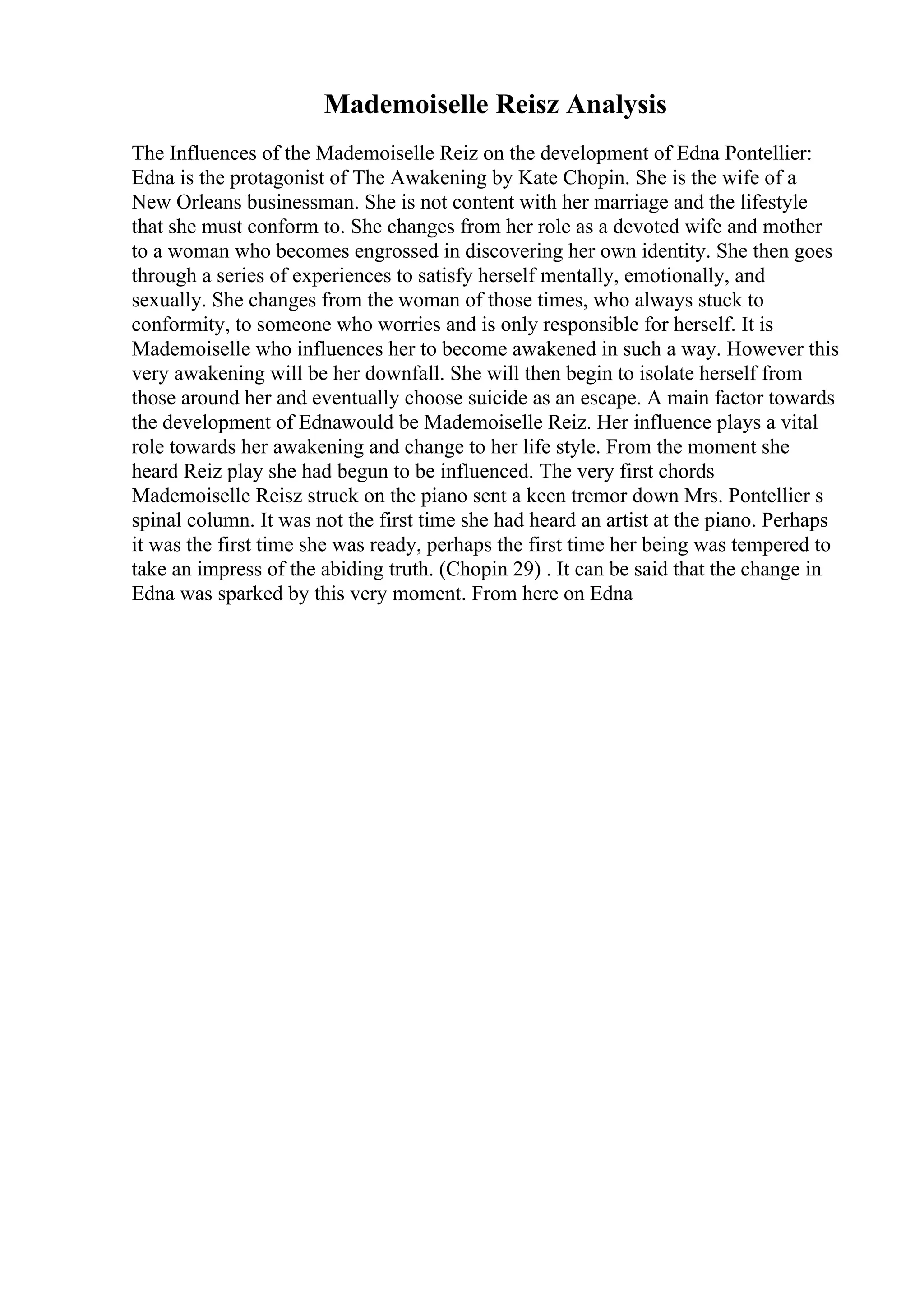 Mademoiselle Reisz Analysis
The Influences of the Mademoiselle Reiz on the development of Edna Pontellier:
Edna is the protagonist of The Awakening by Kate Chopin. She is the wife of a
New Orleans businessman. She is not content with her marriage and the lifestyle
that she must conform to. She changes from her role as a devoted wife and mother
to a woman who becomes engrossed in discovering her own identity. She then goes
through a series of experiences to satisfy herself mentally, emotionally, and
sexually. She changes from the woman of those times, who always stuck to
conformity, to someone who worries and is only responsible for herself. It is
Mademoiselle who influences her to become awakened in such a way. However this
very awakening will be her downfall. She will then begin to isolate herself from
those around her and eventually choose suicide as an escape. A main factor towards
the development of Ednawould be Mademoiselle Reiz. Her influence plays a vital
role towards her awakening and change to her life style. From the moment she
heard Reiz play she had begun to be influenced. The very first chords
Mademoiselle Reisz struck on the piano sent a keen tremor down Mrs. Pontellier s
spinal column. It was not the first time she had heard an artist at the piano. Perhaps
it was the first time she was ready, perhaps the first time her being was tempered to
take an impress of the abiding truth. (Chopin 29) . It can be said that the change in
Edna was sparked by this very moment. From here on Edna
 
