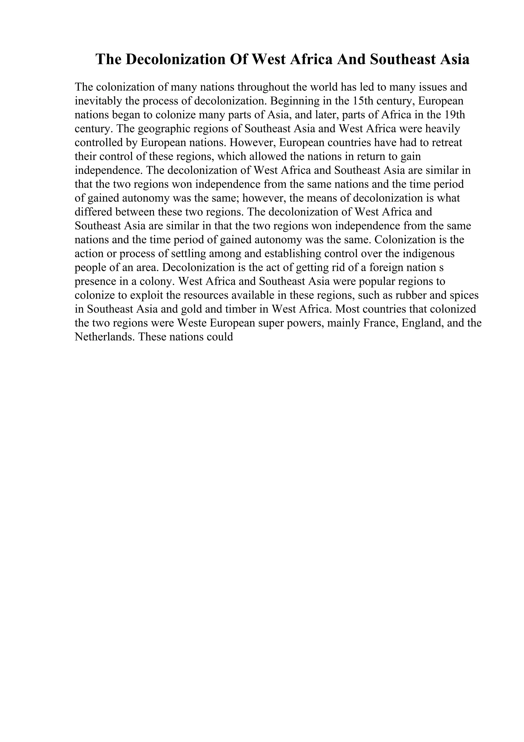 The Decolonization Of West Africa And Southeast Asia
The colonization of many nations throughout the world has led to many issues and
inevitably the process of decolonization. Beginning in the 15th century, European
nations began to colonize many parts of Asia, and later, parts of Africa in the 19th
century. The geographic regions of Southeast Asia and West Africa were heavily
controlled by European nations. However, European countries have had to retreat
their control of these regions, which allowed the nations in return to gain
independence. The decolonization of West Africa and Southeast Asia are similar in
that the two regions won independence from the same nations and the time period
of gained autonomy was the same; however, the means of decolonization is what
differed between these two regions. The decolonization of West Africa and
Southeast Asia are similar in that the two regions won independence from the same
nations and the time period of gained autonomy was the same. Colonization is the
action or process of settling among and establishing control over the indigenous
people of an area. Decolonization is the act of getting rid of a foreign nation s
presence in a colony. West Africa and Southeast Asia were popular regions to
colonize to exploit the resources available in these regions, such as rubber and spices
in Southeast Asia and gold and timber in West Africa. Most countries that colonized
the two regions were Weste European super powers, mainly France, England, and the
Netherlands. These nations could
 