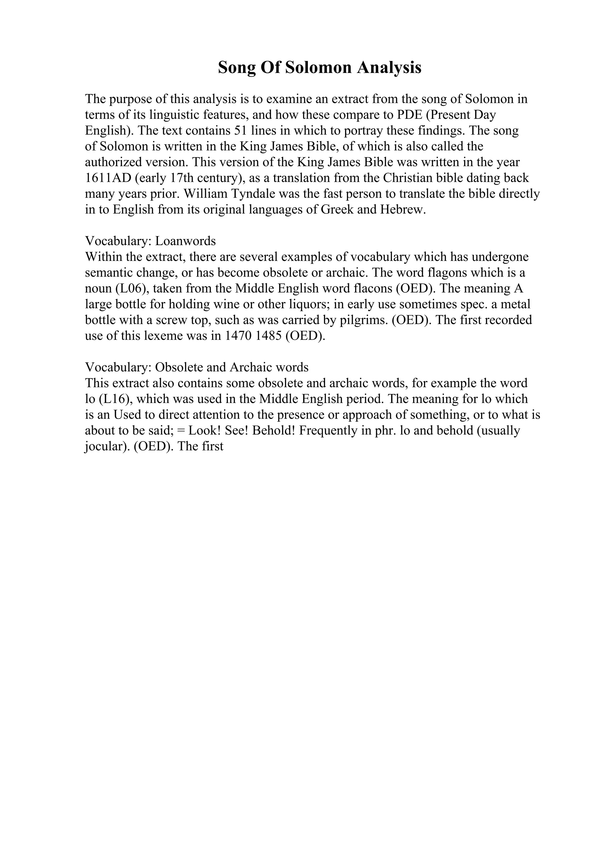 Song Of Solomon Analysis
The purpose of this analysis is to examine an extract from the song of Solomon in
terms of its linguistic features, and how these compare to PDE (Present Day
English). The text contains 51 lines in which to portray these findings. The song
of Solomon is written in the King James Bible, of which is also called the
authorized version. This version of the King James Bible was written in the year
1611AD (early 17th century), as a translation from the Christian bible dating back
many years prior. William Tyndale was the fast person to translate the bible directly
in to English from its original languages of Greek and Hebrew.
Vocabulary: Loanwords
Within the extract, there are several examples of vocabulary which has undergone
semantic change, or has become obsolete or archaic. The word flagons which is a
noun (L06), taken from the Middle English word flacons (OED). The meaning A
large bottle for holding wine or other liquors; in early use sometimes spec. a metal
bottle with a screw top, such as was carried by pilgrims. (OED). The first recorded
use of this lexeme was in 1470 1485 (OED).
Vocabulary: Obsolete and Archaic words
This extract also contains some obsolete and archaic words, for example the word
lo (L16), which was used in the Middle English period. The meaning for lo which
is an Used to direct attention to the presence or approach of something, or to what is
about to be said; = Look! See! Behold! Frequently in phr. lo and behold (usually
jocular). (OED). The first
 
